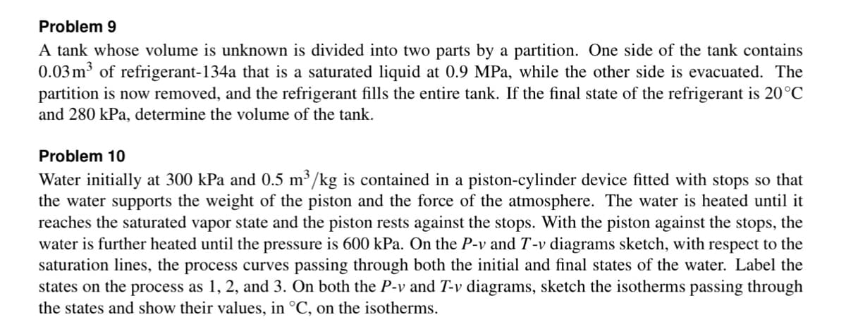 Problem 9
A tank whose volume is unknown is divided into two parts by a partition. One side of the tank contains
0.03 m³ of refrigerant-134a that is a saturated liquid at 0.9 MPa, while the other side is evacuated. The
partition is now removed, and the refrigerant fills the entire tank. If the final state of the refrigerant is 20°C
and 280 kPa, determine the volume of the tank.
Problem 10
Water initially at 300 kPa and 0.5 m³/kg is contained in a piston-cylinder device fitted with stops so that
the water supports the weight of the piston and the force of the atmosphere. The water is heated until it
reaches the saturated vapor state and the piston rests against the stops. With the piston against the stops, the
water is further heated until the pressure is 600 kPa. On the P-v and T-v diagrams sketch, with respect to the
saturation lines, the process curves passing through both the initial and final states of the water. Label the
states on the process as 1, 2, and 3. On both the P-v and T-v diagrams, sketch the isotherms passing through
the states and show their values, in °C, on the isotherms.