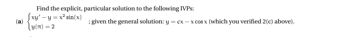 (a)
Find the explicit, particular solution to the following IVPS:
Jxy'- - y = x² sin(x)
y(π) = 2
; given the general solution: y = cx-x cos x (which you verified 2(c) above).