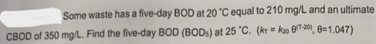 Some waste has a five-day BOD at 20 °C equal to 210 mg/L and an ultimate
CBOD of 350 mg/L. Find the five-day BOD (BODs) at 25 °C. (KT = K20 (-20), 8=1.047)