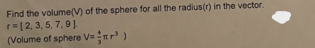 Find the volume(V) of the sphere for all the radius (r) in the vector.
r=[2, 3, 5, 7, 9].
(Volume of sphere V= πr³ )
