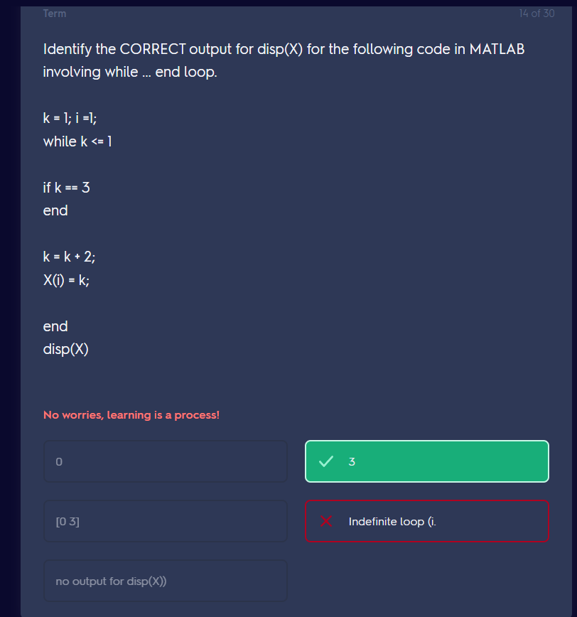 Term
Identify the CORRECT output for disp(X) for the following code in MATLAB
involving while ... end loop.
k = 1; i =1;
while k <= 1
if k == 3
end
k = k + 2;
X(i) = k;
end
disp(X)
No worries, learning is a process!
[03]
no output for disp(x))
✓ 3
14 of 30
Indefinite loop (i.