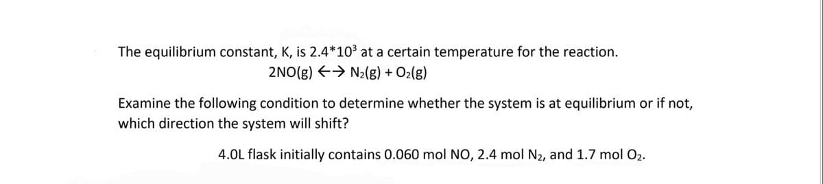 The equilibrium constant, K, is 2.4*10³ at a certain temperature for the reaction.
2NO(g) → N₂(g) + O₂(g)
Examine the following condition to determine whether the system is at equilibrium or if not,
which direction the system will shift?
4.0L flask initially contains 0.060 mol NO, 2.4 mol N₂, and 1.7 mol O₂.