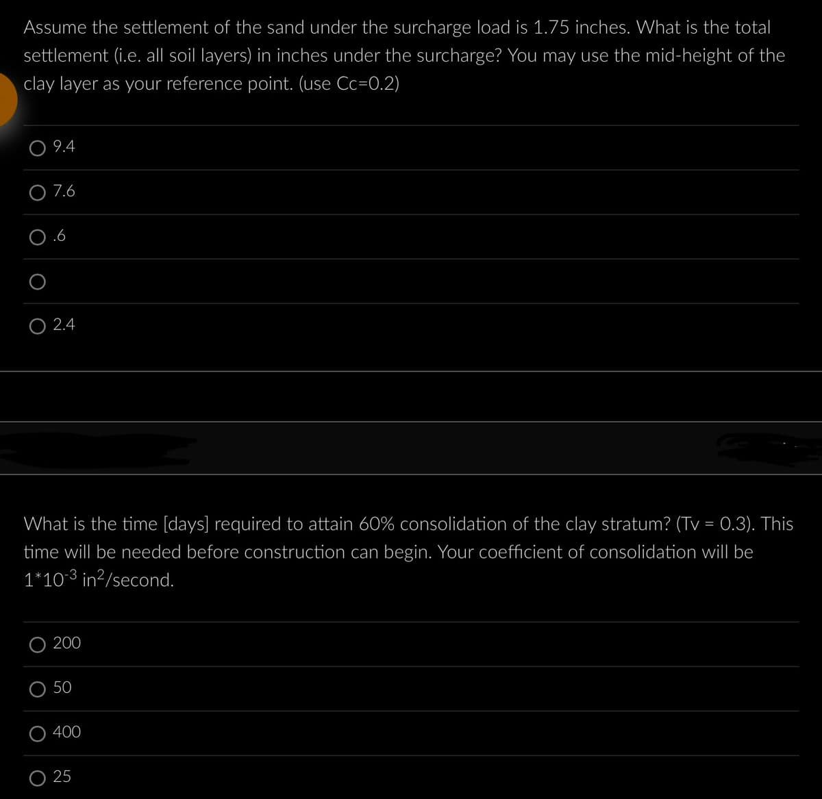 Assume the settlement of the sand under the surcharge load is 1.75 inches. What is the total
settlement (i.e. all soil layers) in inches under the surcharge? You may use the mid-height of the
clay layer as your reference point. (use Cc=0.2)
9.4
7.6
O2.4
What is the time [days] required to attain 60% consolidation of the clay stratum? (Tv = 0.3). This
time will be needed before construction can begin. Your coefficient of consolidation will be
1*10-3 in²/second.
200
50
400
25