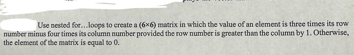 Use nested for...loops to create a (6x6) matrix in which the value of an element is three times its row
number minus four times its column number provided the row number is greater than the column by 1. Otherwise,
the element of the matrix is equal to 0.