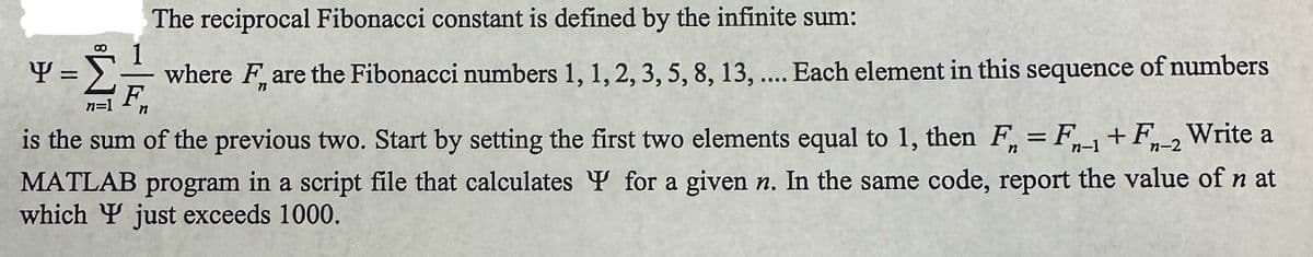 The reciprocal Fibonacci constant is defined by the infinite sum:
where Fare the Fibonacci numbers 1, 1, 2, 3, 5, 8, 13, .... Each element in this sequence of numbers
8
-= 21/1/2
n=1
Y =
is the sum of the previous two. Start by setting the first two elements equal to 1, then F = F1+F-2 Write a
MATLAB program in a script file that calculates for a given n. In the same code, report the value of nat
which Y just exceeds 1000.