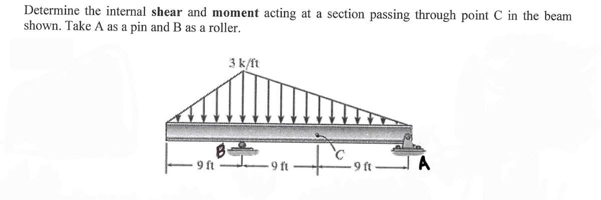 Determine the internal shear and moment acting at a section passing through point C in the beam
shown. Take A as a pin and B as a roller.
B
9 ft
-9 ft
Ic
9 ft
A