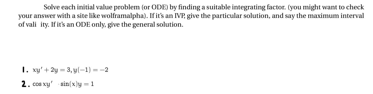 Solve each initial value problem (or ODE) by finding a suitable integrating factor. (you might want to check
your answer with a site like wolframalpha). If it's an IVP, give the particular solution, and say the maximum interval
of vali ity. If it's an ODE only, give the general solution.
1. xy' + 2y = 3, y(-1) = -2
2. cos xy' sin(x)y = 1