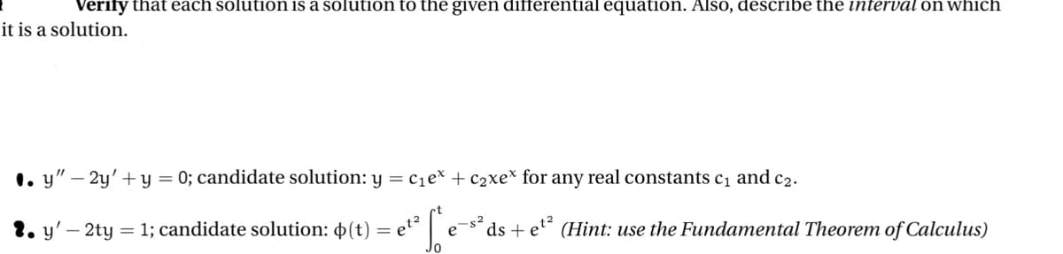 Verify that each solution is a solution to the given differential equation. Also, describe the interval on which
it is a solution.
1. y" — 2y' + y = 0; candidate solution: y = c₁e* + c₂xex for any real constants c₁ and c₂.
fe
= 1; candidate solution: (t)
=
et²
е
2. y'-2ty
$²
t²
ds + e
(Hint: use the Fundamental Theorem of Calculus)