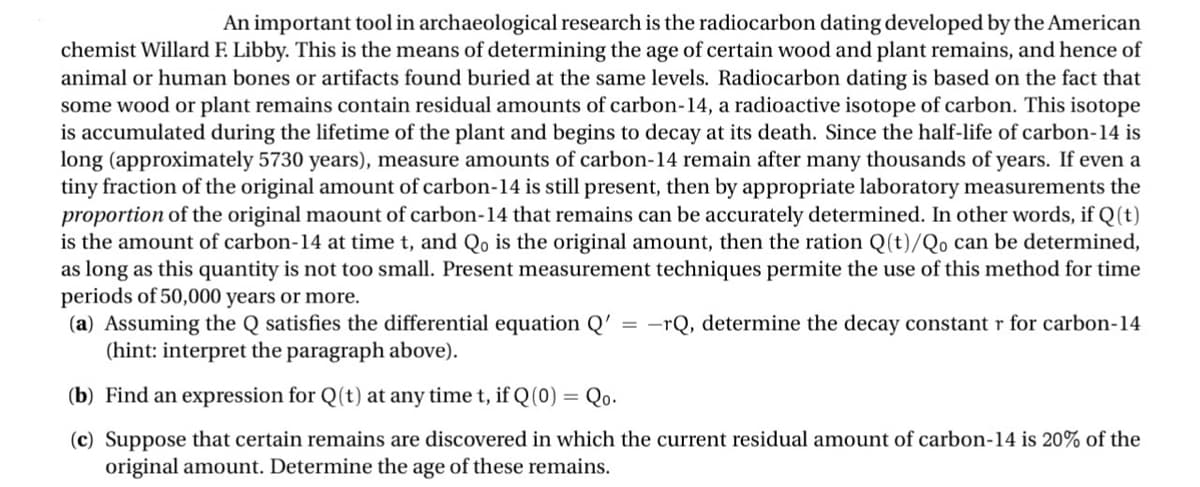 An important tool in archaeological research is the radiocarbon dating developed by the American
chemist Willard F. Libby. This is the means of determining the age of certain wood and plant remains, and hence of
animal or human bones or artifacts found buried at the same levels. Radiocarbon dating is based on the fact that
some wood or plant remains contain residual amounts of carbon-14, a radioactive isotope of carbon. This isotope
is accumulated during the lifetime of the plant and begins to decay at its death. Since the half-life of carbon-14 is
long (approximately 5730 years), measure amounts of carbon-14 remain after many thousands of years. If even a
tiny fraction of the original amount of carbon-14 is still present, then by appropriate laboratory measurements the
proportion of the original maount of carbon-14 that remains can be accurately determined. In other words, if Q(t)
is the amount of carbon-14 at time t, and Qo is the original amount, then the ration Q(t)/Qo can be determined,
as long as this quantity is not too small. Present measurement techniques permite the use of this method for time
periods of 50,000 years or more.
(a) Assuming the Q satisfies the differential equation Q' = -rQ, determine the decay constant r for carbon-14
(hint: interpret the paragraph above).
(b) Find an expression for Q(t) at any time t, if Q(0) = Qo.
(c) Suppose that certain remains are discovered in which the current residual amount of carbon-14 is 20% of the
original amount. Determine the age of these remains.