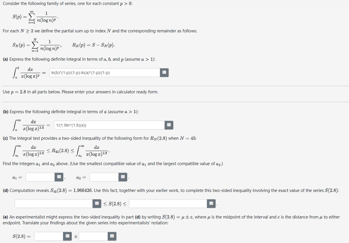 Consider the following family of series, one for each constant p > 0:
S(p) =
n=2
For each N > 2 we define the partial sum up to index N and the corresponding remainder as follows:
1
n=2 n(logn)p¹
(a) Express the following definite integral in terms of a, b, and p (assume a > 1):
dx
S. (log z)P
SN (P) =
1
n(logn)
∞
a1 =
=
Use p = 2.8 in all parts below. Please enter your answers in calculator ready form.
(b) Express the following definite integral in terms of a (assume a > 1):
dx
zloga) 28
RN (P) SSN (P).
S(2.8) =
=
In(b)^(1-p)/(1-p)-In(a)^(1-p)/(1-P)
=
(c) The integral test provides a two-sided inequality of the following form for RN (2.8) when N = 45:
dx
So · ≤ R$45 (2.8) ≤ 0
x(log x) 2.8
441
Find the integers a₁ and a2 above. (Use the smallest compatible value of a₁ and the largest compatible value of a 2.)
1/(1.8ln^(1.8)(a))
a2 =
dx
(log z) 2.8
(d) Computation reveals S45 (2.8) = 1.966426. Use this fact, together with your earlier work, to complete this two-sided inequality involving the exact value of the series S(2.8):
<S(2.8) <
(e) An experimentalist might express the two-sided inequality in part (d) by writing S(2.8) = μ±e, where is the midpoint of the interval and is the distance from μ to either
endpoint. Translate your findings about the given series into experimentalists' notation: