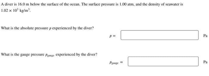 A diver is 16.0 m below the surface of the ocean. The surface pressure is 1.00 atm, and the density of seawater is
1.02 x 10³ kg/m³.
What is the absolute pressure p experienced by the diver?
What is the gauge pressure Pgauge experienced by the diver?
p=
Pgauge=
Pa
Pa