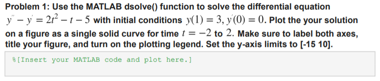 Problem 1: Use the MATLAB dsolve() function to solve the differential equation
y" - y = 21²2-1-5 with initial conditions y(1) = 3, y(0) = 0. Plot the your solution
on a figure as a single solid curve for time t = -2 to 2. Make sure to label both axes,
title your figure, and turn on the plotting legend. Set the y-axis limits to [-15 10].
[Insert your MATLAB code and plot here.]