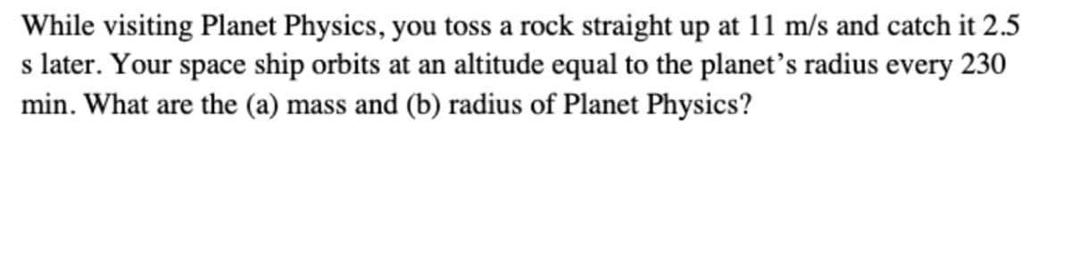 While visiting Planet Physics, you toss a rock straight up at 11 m/s and catch it 2.5
s later. Your space ship orbits at an altitude equal to the planet's radius every 230
min. What are the (a) mass and (b) radius of Planet Physics?