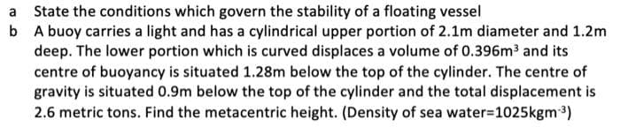 a State the conditions which govern the stability of a floating vessel
b A buoy carries a light and has a cylindrical upper portion of 2.1m diameter and 1.2m
deep. The lower portion which is curved displaces a volume of 0.396m³ and its
centre of buoyancy is situated 1.28m below the top of the cylinder. The centre of
gravity is situated 0.9m below the top of the cylinder and the total displacement is
2.6 metric tons. Find the metacentric height. (Density of sea water-1025kgm-³)