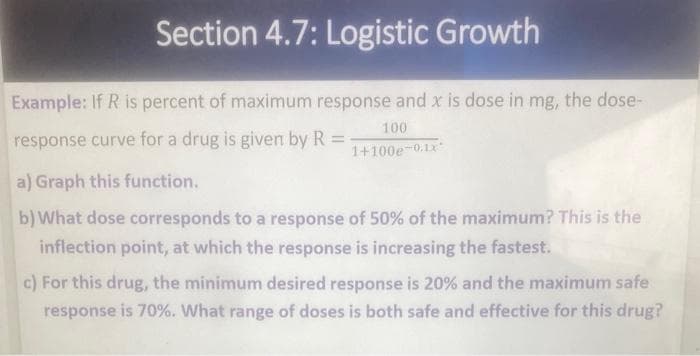 Section 4.7: Logistic Growth
Example: If R is percent of maximum response and x is dose in mg, the dose-
response curve for a drug is given by R =-
100
1+100e-0.1x
a) Graph this function.
b) What dose corresponds to a response of 50% of the maximum? This is the
inflection point, at which the response is increasing the fastest.
c) For this drug, the minimum desired response is 20% and the maximum safe
response is 70%. What range of doses is both safe and effective for this drug?