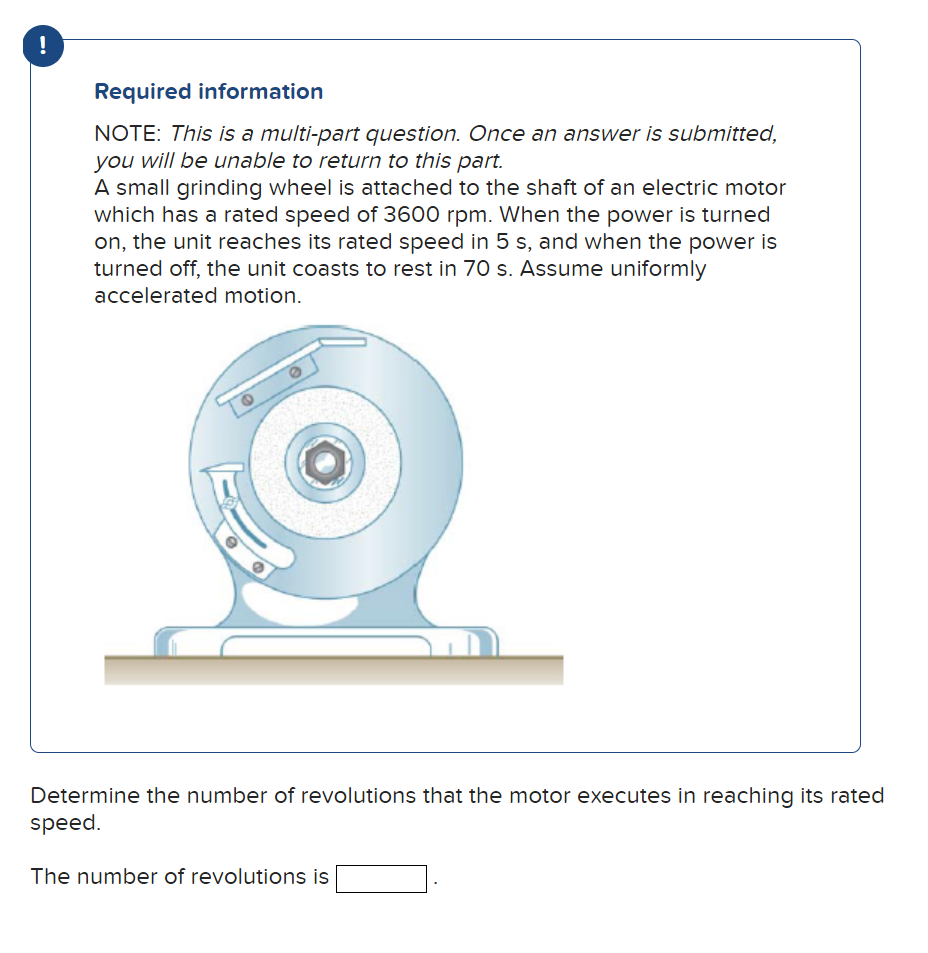 !
Required information
NOTE: This is a multi-part question. Once an answer is submitted,
you will be unable to return to this part.
A small grinding wheel is attached to the shaft of an electric motor
which has a rated speed of 3600 rpm. When the power is turned
on, the unit reaches its rated speed in 5 s, and when the power is
turned off, the unit coasts to rest in 70 s. Assume uniformly
accelerated motion.
Determine the number of revolutions that the motor executes in reaching its rated
speed.
The number of revolutions is