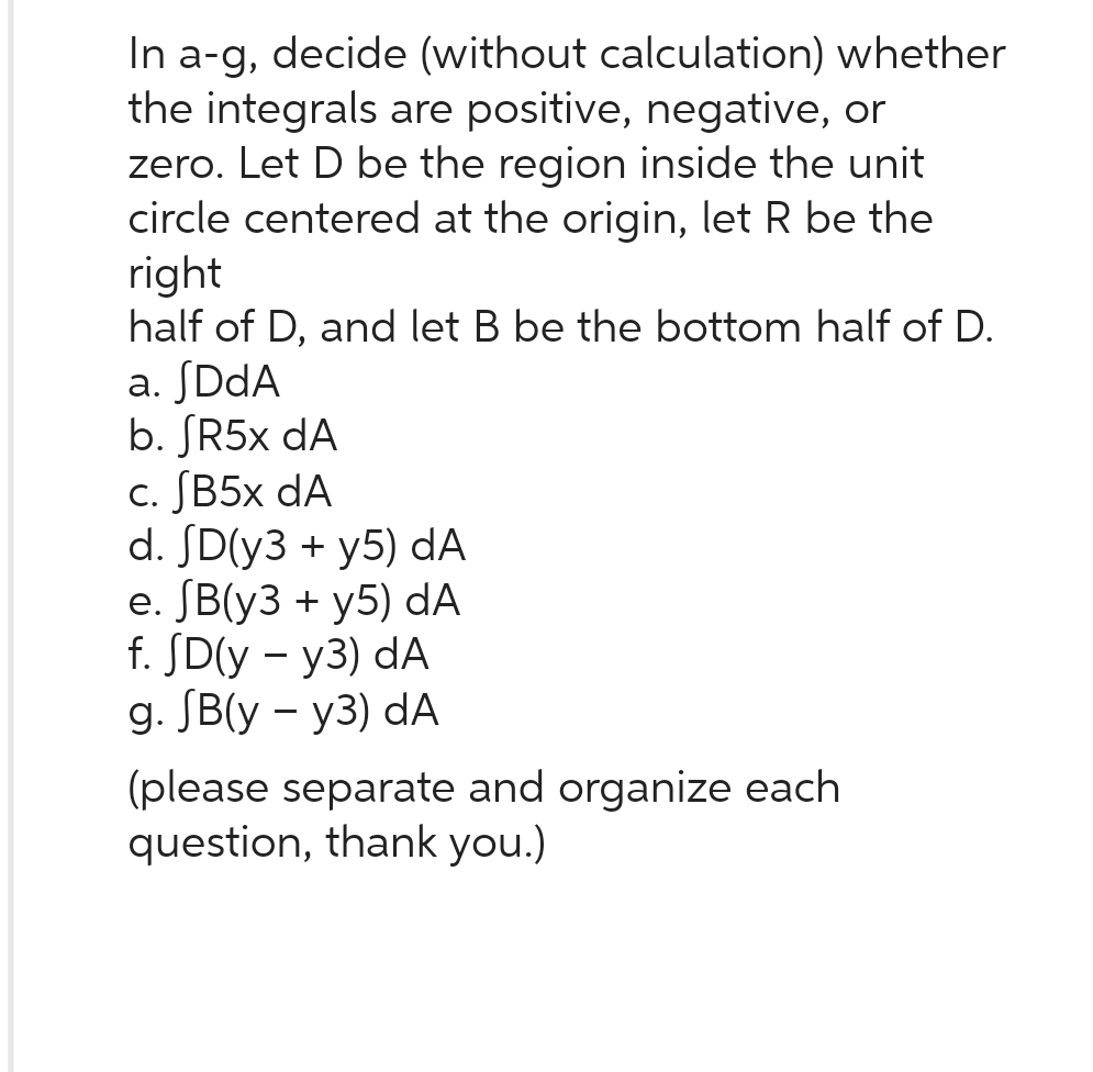 In a-g, decide (without calculation) whether
the integrals are positive, negative, or
zero. Let D be the region inside the unit
circle centered at the origin, let R be the
right
half of D, and let B be the bottom half of D.
a. JDdA
b. JR5x dA
c. JB5x dA
d. SD(y3 + y5) dA
e. (B(y3 + y5) dA
f. JD(y - y3) dA
g. SB(y - y3) dA
(please separate and organize each
question, thank you.)