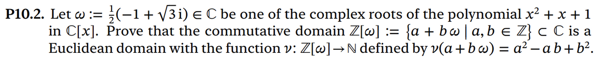 P10.2. Let w := (-1 + √√3i) € C be one of the complex roots of the polynomial x² + x + 1
in C[x]. Prove that the commutative domain Z[w] := {a + bw | a,b ≤ Z} c C is a
Euclidean domain with the function v: Z[w] →N defined by v(a+bw)=a²-ab+b².