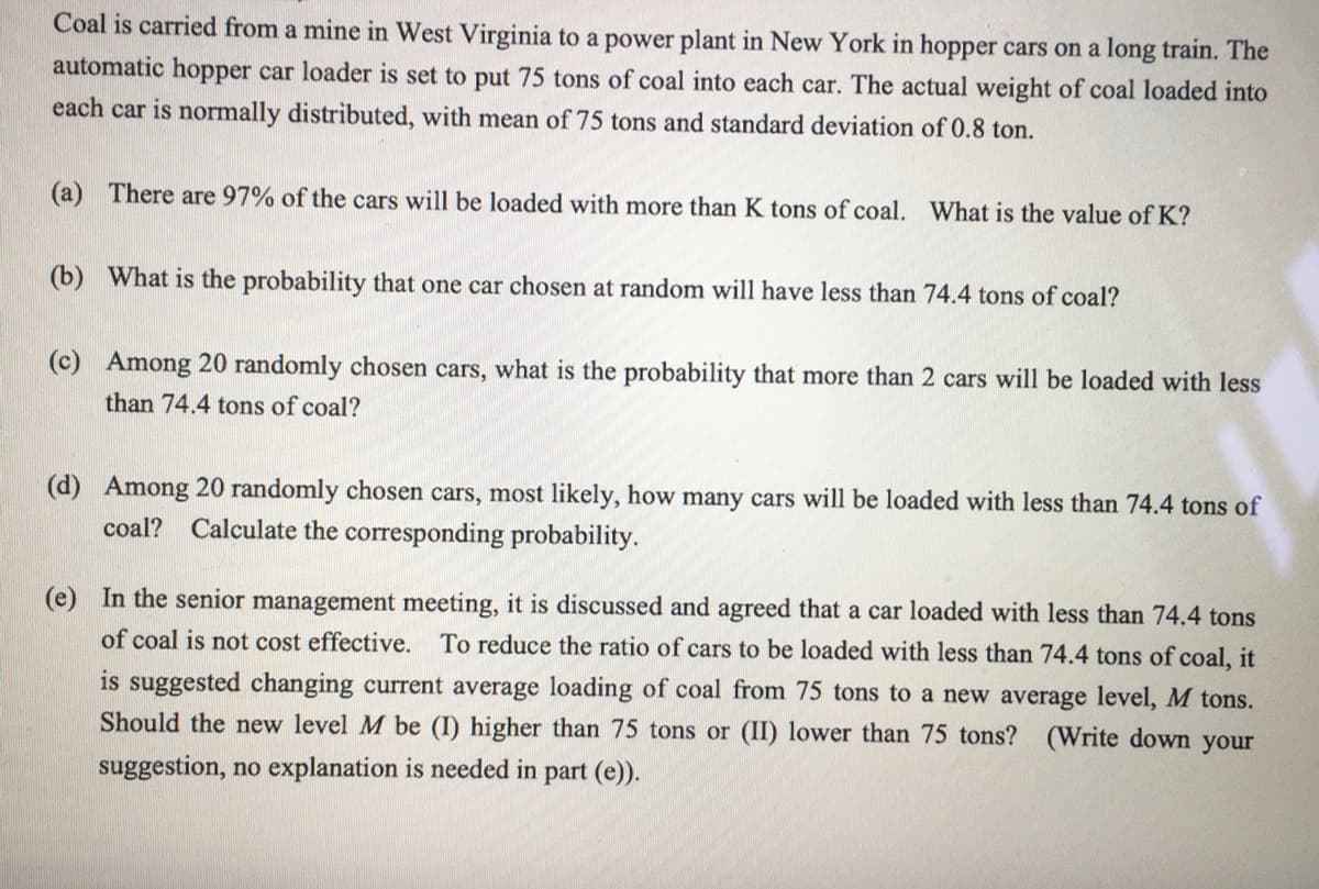 Coal is carried from a mine in West Virginia to a power plant in New York in hopper cars on a long train. The
automatic hopper car loader is set to put 75 tons of coal into each car. The actual weight of coal loaded into
each car is normally distributed, with mean of 75 tons and standard deviation of 0.8 ton.
(a) There are 97% of the cars will be loaded with more than K tons of coal. What is the value of K?
(b) What is the probability that one car chosen at random will have less than 74.4 tons of coal?
(c) Among 20 randomly chosen cars, what is the probability that more than 2 cars will be loaded with less
than 74.4 tons of coal?
(d) Among 20 randomly chosen cars, most likely, how many cars will be loaded with less than 74.4 tons of
coal? Calculate the corresponding probability.
(e) In the senior management meeting, it is discussed and agreed that a car loaded with less than 74.4 tons
of coal is not cost effective. To reduce the ratio of cars to be loaded with less than 74.4 tons of coal, it
is suggested changing current average loading of coal from 75 tons to a new average level, M tons.
Should the new level M be (I) higher than 75 tons or (II) lower than 75 tons? (Write down your
suggestion, no explanation is needed in part (e)).
