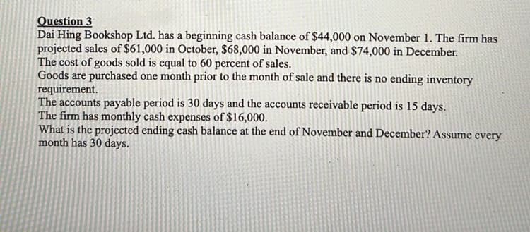 Question 3
Dai Hing Bookshop Ltd. has a beginning cash balance of $44,000 on November 1. The firm has
projected sales of $61,000 in October, $68,000 in November, and $74,000 in December.
The cost of goods sold is equal to 60 percent of sales.
Goods are purchased one month prior to the month of sale and there is no ending inventory
requirement.
The accounts payable period is 30 days and the accounts receivable period is 15 days.
The firm has monthly cash expenses of $16,000.
What is the projected ending cash balance at the end of November and December? Assume every
month has 30 days.
