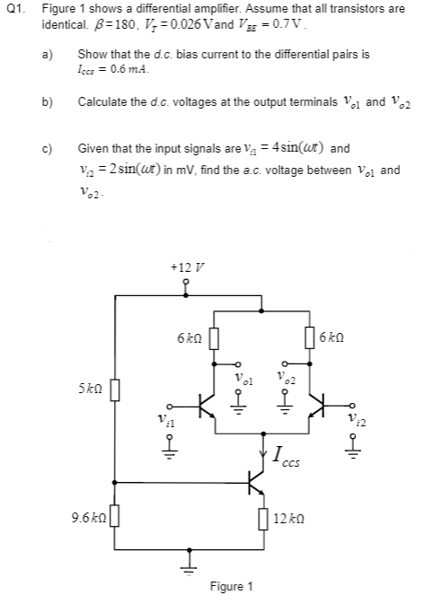 Q1. Figure 1 shows a differential amplifier. Assume that all transistors are
identical. 3=180, V₂=0.026 Vand VBE = 0.7V.
a)
b)
c)
Show that the d.c. bias current to the differential pairs is
Iccs = 0.6 m.A.
Calculate the d.c. voltages at the output terminals V1 and 12
Given that the input signals are V₁ = 4sin(wt) and
V₁ = 2 sin(wt) in mV, find the a.c. voltage between Vo1 and
Vo2-
5k0
9.6k0
+12 V
6k0
200411
01₁
Figure 1
I
CCS
12k0
6k0
0411