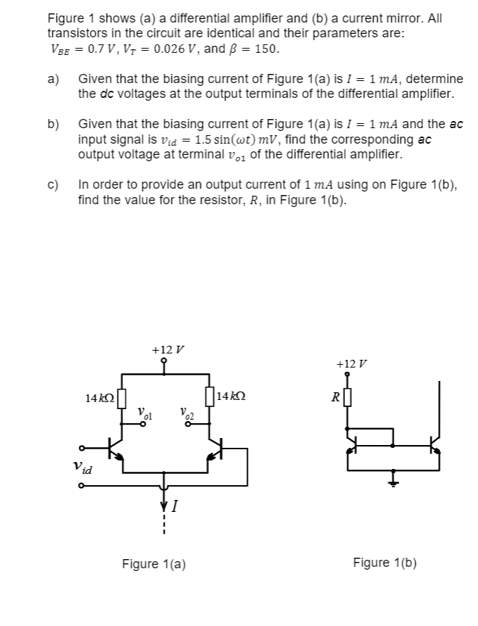 Figure 1 shows (a) a differential amplifier and (b) a current mirror. All
transistors in the circuit are identical and their parameters are:
VBE = 0.7 V, V₁ = 0.026 V, and ß = 150.
a) Given that the biasing current of Figure 1(a) is I = 1 mA, determine
the dc voltages at the output terminals of the differential amplifier.
b) Given that the biasing current of Figure 1(a) is I = 1 mA and the ac
input signal is vid = 1.5 sin(wt) mV, find the corresponding ac
output voltage at terminal 0₁ of the differential amplifier.
c) In order to provide an output current of 1 mA using on Figure 1(b),
find the value for the resistor, R, in Figure 1(b).
14kQ
Vid
o
+12 V
Vol
VI
02
Figure 1(a)
|14ΚΩ
+12 V
R
Figure 1(b)