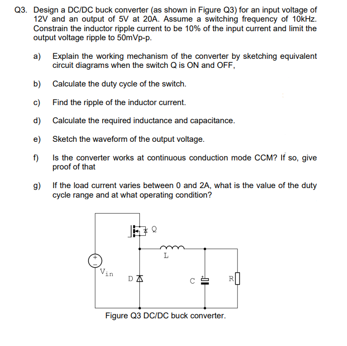 Q3. Design a DC/DC buck converter (as shown in Figure Q3) for an input voltage of
12V and an output of 5V at 20A. Assume a switching frequency of 10kHz.
Constrain the inductor ripple current to be 10% of the input current and limit the
output voltage ripple to 50mVp-p.
a) Explain the working mechanism of the converter by sketching equivalent
circuit diagrams when the switch Q is ON and OFF,
Calculate the duty cycle of the switch.
Find the ripple of the inductor current.
Calculate the required inductance and capacitance.
Sketch the waveform of the output voltage.
Is the converter works at continuous conduction mode CCM? If so, give
proof of that
b)
c)
d)
e)
f)
g) If the load current varies between 0 and 2A, what is the value of the duty
cycle range and at what operating condition?
DA
L
C²
Figure Q3 DC/DC buck converter.
R