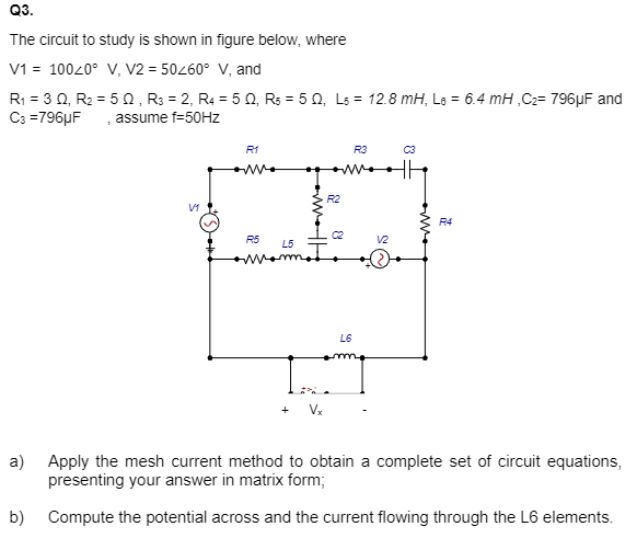 Q3.
The circuit to study is shown in figure below, where
V1 = 100/0° V, V2 = 50/60° V, and
R₁ = 3 Q, R₂ = 50, R3 = 2, R4 = 50, R5 = 50, L5 = 12.8 mH, L6 = 6.4 mH ,C₂= 796µF and
C3=796uF assume f=50Hz
V1
R1
R5
R2
+ Vx
&
L5
Monote
R3
L6
mo
V2
C3
R4
a) Apply the mesh current method to obtain a complete set of circuit equations,
presenting your answer in matrix form;
b) Compute the potential across and the current flowing through the L6 elements.