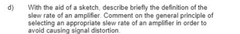 d)
With the aid of a sketch, describe briefly the definition of the
slew rate of an amplifier. Comment on the general principle of
selecting an appropriate slew rate of an amplifier in order to
avoid causing signal distortion.