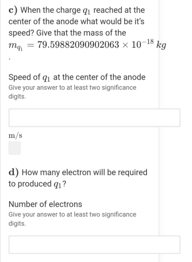 c) When the charge q1 reached at the
center of the anode what would be it's
speed? Give that the mass of the
mg, =
79.59882090902063 × 10¬18 kg
Speed of q1 at the center of the anode
Give your answer to at least two significance
digits.
m/s
d) How many electron will be required
to produced q1?
Number of electrons
Give your answer to at least two significance
digits.
