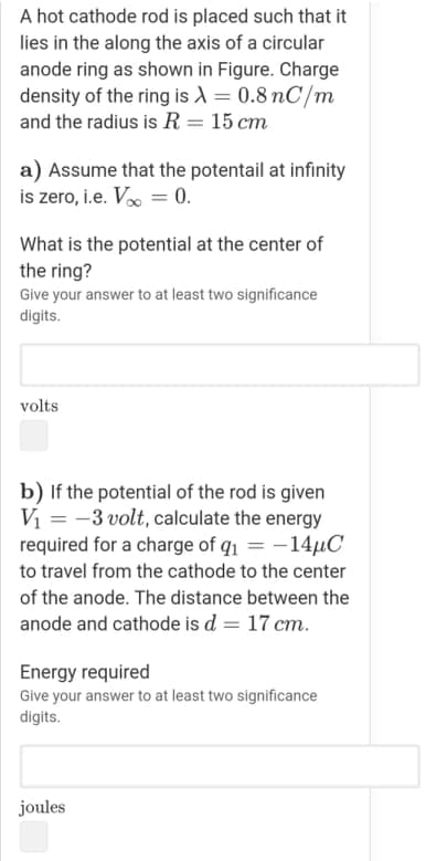 A hot cathode rod is placed such that it
lies in the along the axis of a circular
anode ring as shown in Figure. Charge
density of the ring is A = 0.8 nC/m
and the radius is R= 15 cm
a) Assume that the potentail at infinity
is zero, i.e. Vo = 0.
What is the potential at the center of
the ring?
Give your answer to at least two significance
digits.
volts
b) If the potential of the rod is given
Vi = -3 volt, calculate the energy
required for a charge of q1 = -14µC
to travel from the cathode to the center
of the anode. The distance between the
anode and cathode is d = 17 cm.
Energy required
Give your answer to at least two significance
digits.
joules
