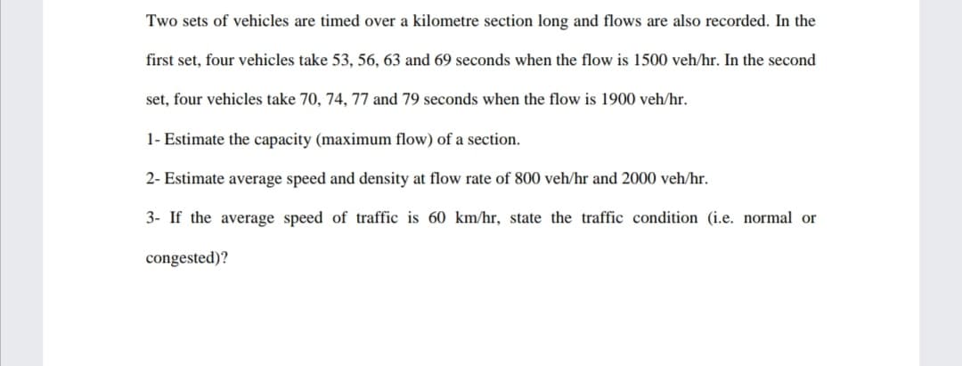 Two sets of vehicles are timed over a kilometre section long and flows are also recorded. In the
first set, four vehicles take 53, 56, 63 and 69 seconds when the flow is 1500 veh/hr. In the second
set, four vehicles take 70, 74, 77 and 79 seconds when the flow is 1900 veh/hr.
1- Estimate the capacity (maximum flow) of a section.
2- Estimate average speed and density at flow rate of 800 veh/hr and 2000 veh/hr.
3- If the average speed of traffic is 60 km/hr, state the traffic condition (i.e. normal or
congested)?
