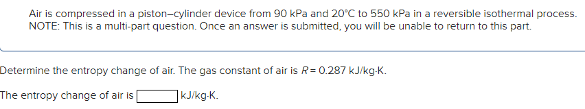 Air is compressed in a piston-cylinder device from 90 kPa and 20°C to 550 kPa in a reversible isothermal process.
NOTE: This is a multi-part question. Once an answer is submitted, you will be unable to return to this part.
Determine the entropy change of air. The gas constant of air is R= 0.287 kJ/kg-K.
The entropy change of air is
]kJ/kg-K.
