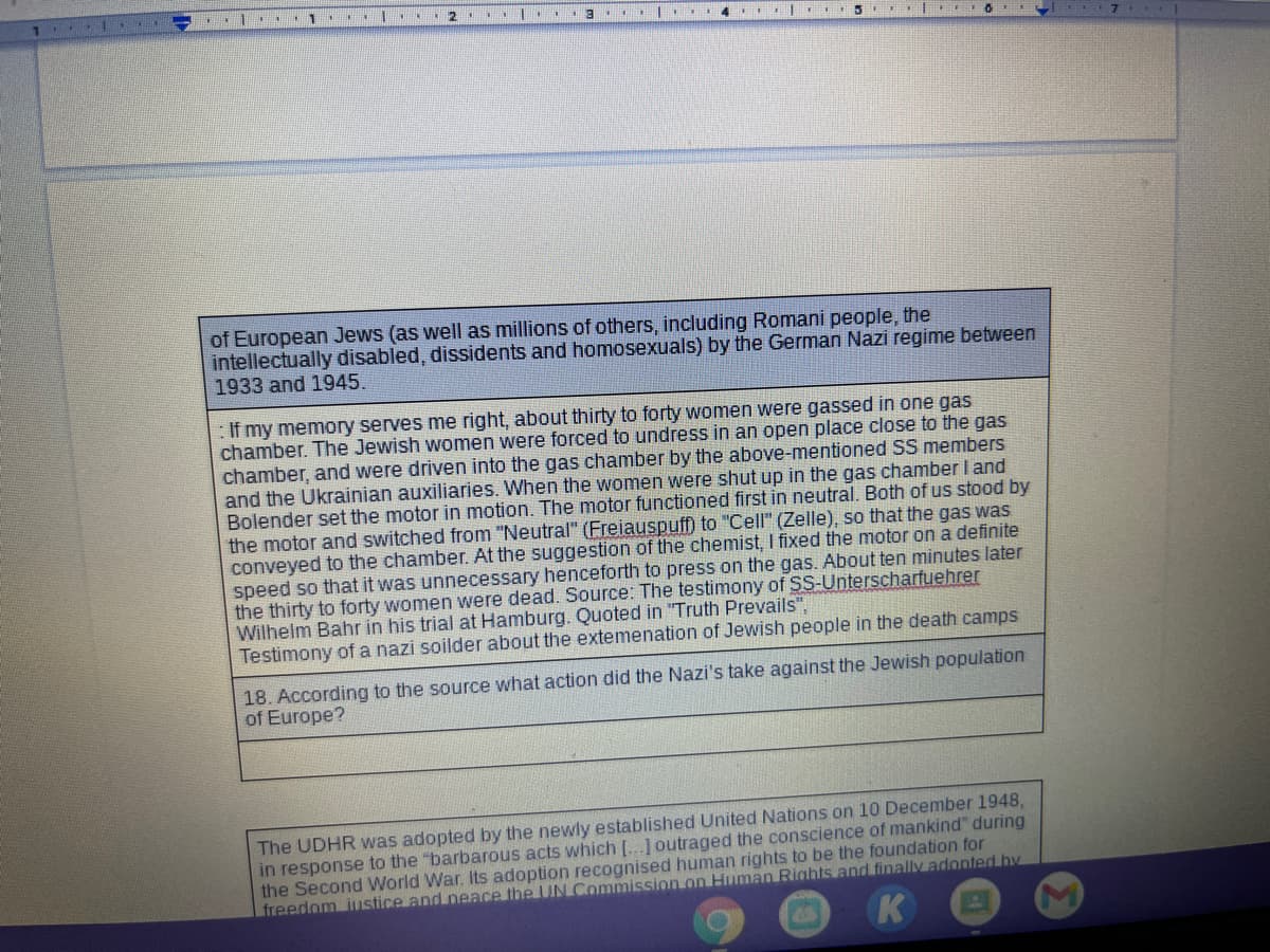 of European Jews (as well as millions of others, including Romani people, the
intellectually disabled, dissidents and homosexuals) by the German Nazi regime between
1933 and 1945.
: If my memory serves me right, about thirty to forty women were gassed in one gas
chamber. The Jewish women were forced to undress in an open place close to the gas
chamber, and were driven into the gas chamber by the above-mentioned SS members
and the Ukrainian auxiliaries. When the women were shut up in the gas chamber I and
Bolender set the motor in motion. The motor functioned first in neutral. Both of us stood by
the motor and switched from "Neutral" (Freiauspuff) to "Cell" (Zelle), so that the gas was
conveyed to the chamber. At the suggestion of the chemist, I fixed the motor
speed so that it was unnecessary henceforth to press on the gas. About ten minutes later
the thirty to forty women were dead. Source: The testimony of SS-Unterscharfuehrer
Wilhelm Bahr in his trial at Hamburg. Quoted in "Truth Prevails",
Testimony of a nazi soilder about the extemenation of Jewish people in the death camps
a definite
18. According to the source what action did the Nazi's take against the Jewish population
of Europe?
The UDHR was adopted by the newly established United Nations on 10 December 1948,
in response to the "barbarous acts which [...] outraged the conscience of mankind" during
the Second World War. Its adoption recognised human rights to be the foundation for
freedom iustice and neace the UN Commission on Human Rights and finally adonted hy
K
