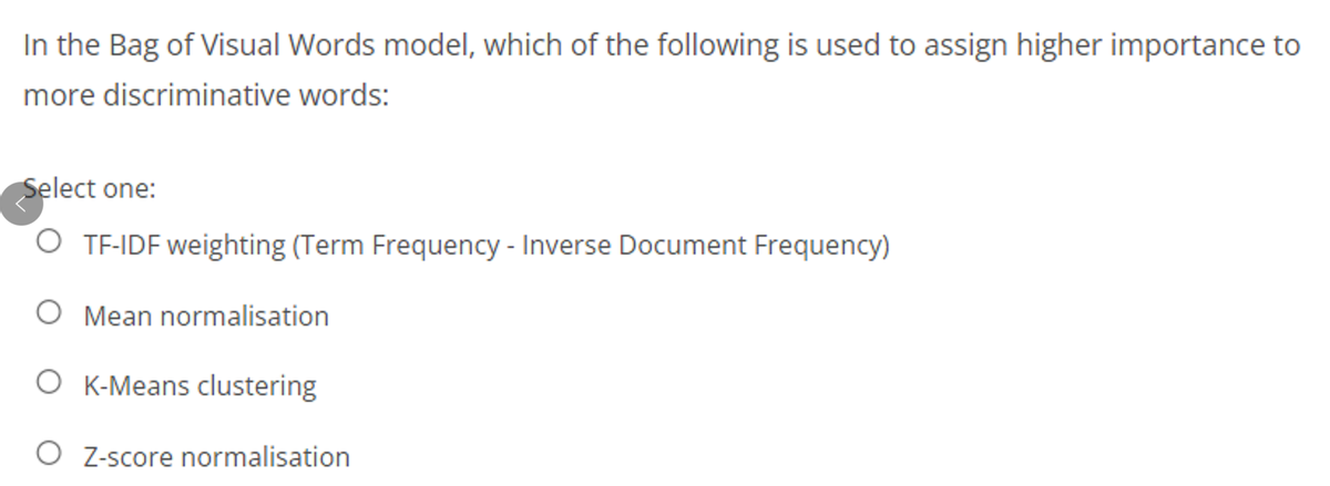 In the Bag of Visual Words model, which of the following is used to assign higher importance to
more discriminative words:
Select one:
O TF-IDF weighting (Term Frequency - Inverse Document Frequency)
O Mean normalisation
O K-Means clustering
O Z-score normalisation
