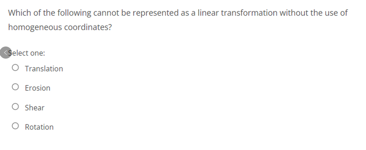 Which of the following cannot be represented as a linear transformation without the use of
homogeneous coordinates?
<Select one:
O Translation
O Erosion
O Shear
O Rotation
