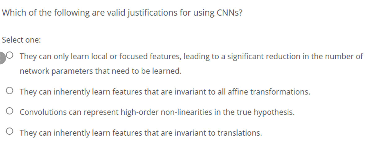 Which of the following are valid justifications for using CNNS?
Select one:
O They can only learn local or focused features, leading to a significant reduction in the number of
network parameters that need to be learned.
O They can inherently learn features that are invariant to all affine transformations.
O Convolutions can represent high-order non-linearities in the true hypothesis.
O They can inherently learn features that are invariant to translations.
