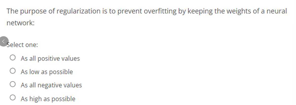 The purpose of regularization is to prevent overfitting by keeping the weights of a neural
network:
Select one:
O As all positive values
O As low as possible
O As all negative values
O As high as possible
