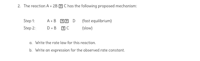 2. The reaction A + 2B 2 C has the following proposed mechanism:
Step 1:
A +B D0 D
(fast equilibrium)
Step 2:
D +B 2C
(slow)
a. Write the rate law for this reaction.
b. Write an expression for the observed rate constant.
