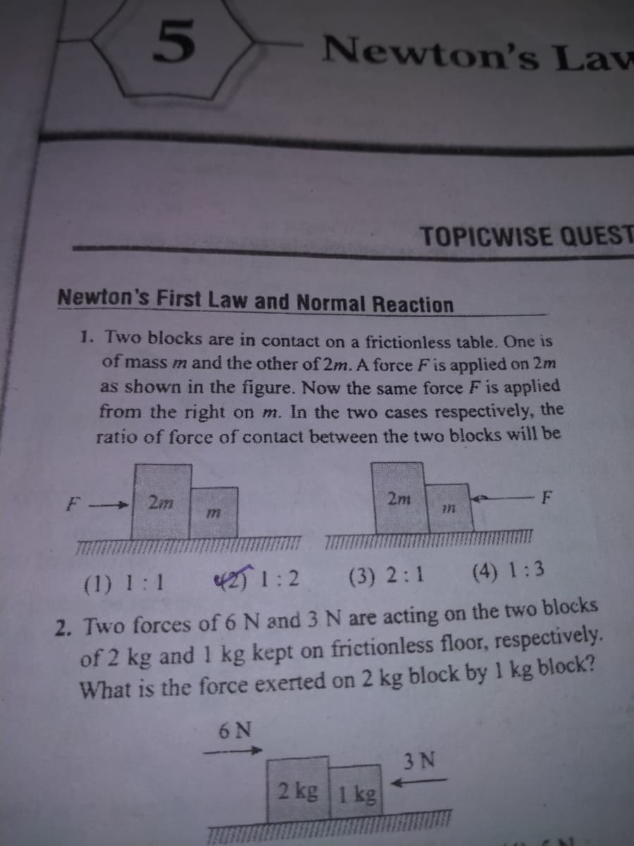 Newton's Law
TOPICWISE OUEST
Newton's First Law and Normal Reaction
1. Two blocks are in contact on a frictionless table. One is
of mass m and the other of 2m. A force Fis applied on 2m
as shown in the figure. Now the same force F is applied
from the right on m. In the two cases respectively, the
ratio of force of contact between the two blocks will be
2m
2m
->
(1) 1:1
42) 1:2
(3) 2:1
(4) 1:3
2. Two forces of 6 N and 3 N are acting on the two blocks
of 2 kg and 1 kg kept on frictionless floor, respectively.
What is the force exerted on 2 kg block by 1 kg block?
6 N
3 N
2 kg 1 kg
5
