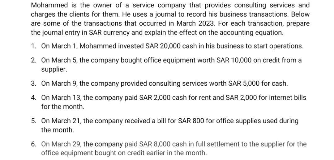 Mohammed is the owner of a service company that provides consulting services and
charges the clients for them. He uses a journal to record his business transactions. Below
are some of the transactions that occurred in March 2023. For each transaction, prepare
the journal entry in SAR currency and explain the effect on the accounting equation.
1. On March 1, Mohammed invested SAR 20,000 cash in his business to start operations.
2. On March 5, the company bought office equipment worth SAR 10,000 on credit from a
supplier.
3. On March 9, the company provided consulting services worth SAR 5,000 for cash.
4. On March 13, the company paid SAR 2,000 cash for rent and SAR 2,000 for internet bills
for the month.
5. On March 21, the company received a bill for SAR 800 for office supplies used during
the month.
6. On March 29, the company paid SAR 8,000 cash in full settlement to the supplier for the
office equipment bought on credit earlier in the month.