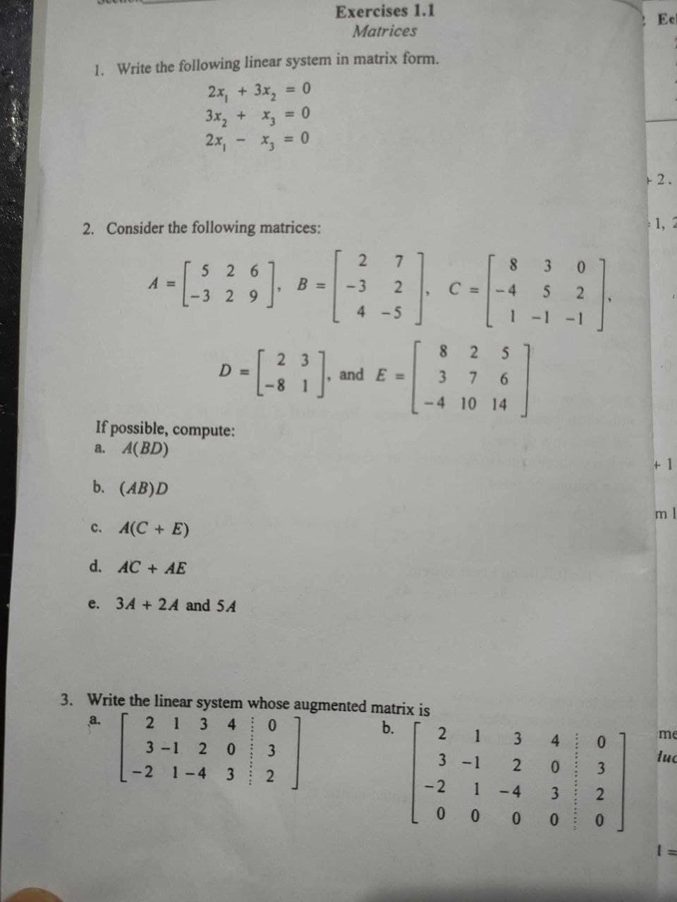 1. Write the following linear system in matrix form.
2x, + 3x₂
<= 0
3x₂ + x₂ = 0
2x,
2. Consider the following matrices:
A =
-
526
-3 2 9
If possible, compute:
a. A(BD)
b. (AB)D
c. A(C+E)
d. AC + AE
-2
e. 3A + 24 and 5A
"
D =
>-[33]
Exercises 1.1
Matrices
B =
032
2
-3
7
2
4-5
and E=
|--H
-4
3. Write the linear system whose augmented matrix is
a.
213 4
b.
3-1 2 0
1-4
3
8
2
5
3 7 6
-4 10 14
C
2
3 -1
-2
1
LL
324
1
0
3
0 0 0 0
5
-4
0
2
4 0
03 20
Eel
+2.
1, 2
+1
ml
me
luc