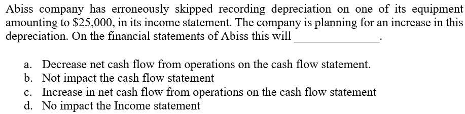 Abiss company has erroneously skipped recording depreciation on one of its equipment
amounting to $25,000, in its income statement. The company is planning for an increase in this
depreciation. On the financial statements of Abiss this will
Decrease net cash flow from operations on the cash flow statement.
b. Not impact the cash flow statement
c. Increase in net cash flow from operations on the cash flow statement
d. No impact the Income statement
