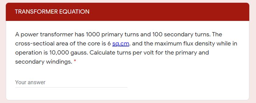 TRANSFORMER EQUATION
A power transformer has 1000 primary turns and 100 secondary turns. The
cross-sectioal area of the core is 6 sq.cm. and the maximum flux density while in
operation is 10,000 gauss. Calculate turns per volt for the primary and
secondary windings. *
Your answer
