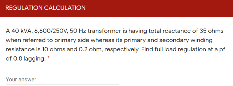 REGULATION CALCULATION
A 40 kVA, 6,600/250V, 50 Hz transformer is having total reactance of 35 ohms
when referred to primary side whereas its primary and secondary winding
resistance is 10 ohms and 0.2 ohm, respectively. Find full load regulation at a pf
of 0.8 lagging.
Your answer
