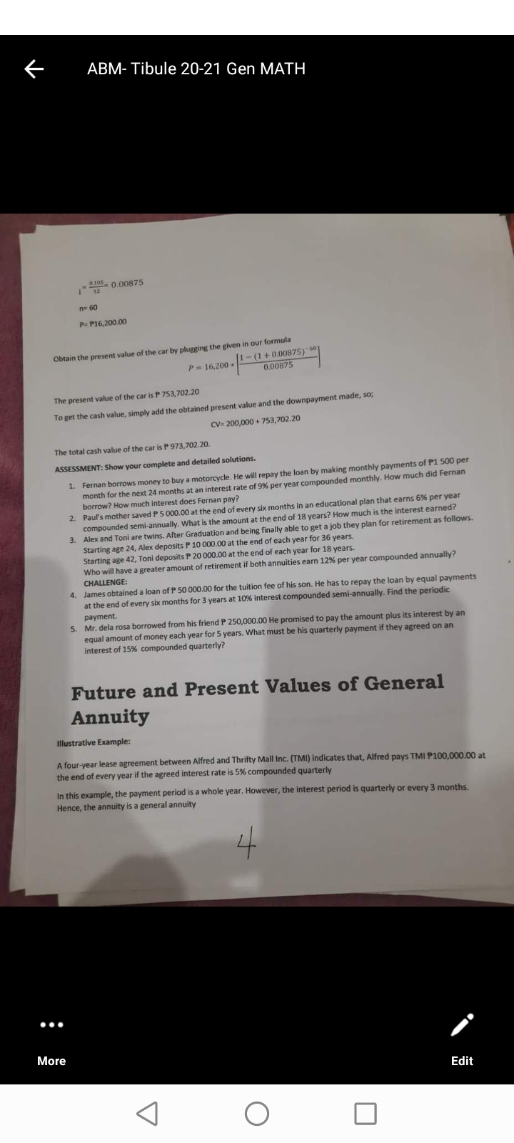 ABM- Tibule 20-21 Gen MATH
0105 0.00875
n= 60
P= P16,200.00
Obtain the present value of the car by plugging the given in our formula
-(1+ 0.00875)-60
0.00875
P= 16,200 .
The present value of the car is P 753,702.20
To get the cash value, simply add the obtained present value and the downpayment made, so;
CV- 200,000 + 753,702.20
The total cash value of the car is P 973,702.20.
ASSESSMENT: Show your complete and detailed solutions.
1. Fernan borrows money to buy a motorcycle. He will repay the loan by making monthly payments of P1 500 per
month for the next 24 months at an interest rate of 9% per year compounded monthly. How much did Fernan
borrow? How much interest does Fernan pay?
2. Paul's mother saved P 5 000.00 at the end of every six months in an educational plan that earns 6% per year
compounded semi-annually. What is the amount at the end of 18 years? How much is the interest earned?
3. Alex and Toni are twins. After Graduation and being finally able to get a job they plan for retirement as follows.
Starting age 24, Alex deposits P 10 000.00 at the end of each year for 36 years.
Starting age 42, Toni deposits P 20 000.00 at the end of each year for 18 years.
Who will have a greater amount of retirement if both annuities earn 12% per year compounded annually?
CHALLENGE:
4. James obtained a loan of P 50 000.00 for the tuition fee of his son. He has to repay the loan by equal payments
at the end of every six months for 3 years at 10% interest compounded semi-annually. Find the periodic
payment.
5. Mr. dela rosa borrowed from his friend P 250,000.00 He promised to pay the amount plus its interest by an
equal amount of money each year for 5 years. What must be his quarterly payment if they agreed on an
interest of 15% compounded quarterly?
Future and Present Values of General
Annuity
Illustrative Example:
A four-year lease agreement between Alfred and Thrifty Mall Inc. (TMI) indicates that, Alfred pays TMI P100,000.00 at
the end of every year if the agreed interest rate is 5% compounded quarterly
In this example, the payment period is a whole year. However, the interest period is quarterly or every 3 months.
Hence, the annuity is a general annuity
4
...
More
Edit

