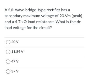 A full-wave bridge-type rectifier has a
secondary maximum voltage of 20 Vm (peak)
and a 4.7 ko load resistance. What is the dc
load voltage for the circuit?
20 V
11.84 V
O47 V
O 37 V
