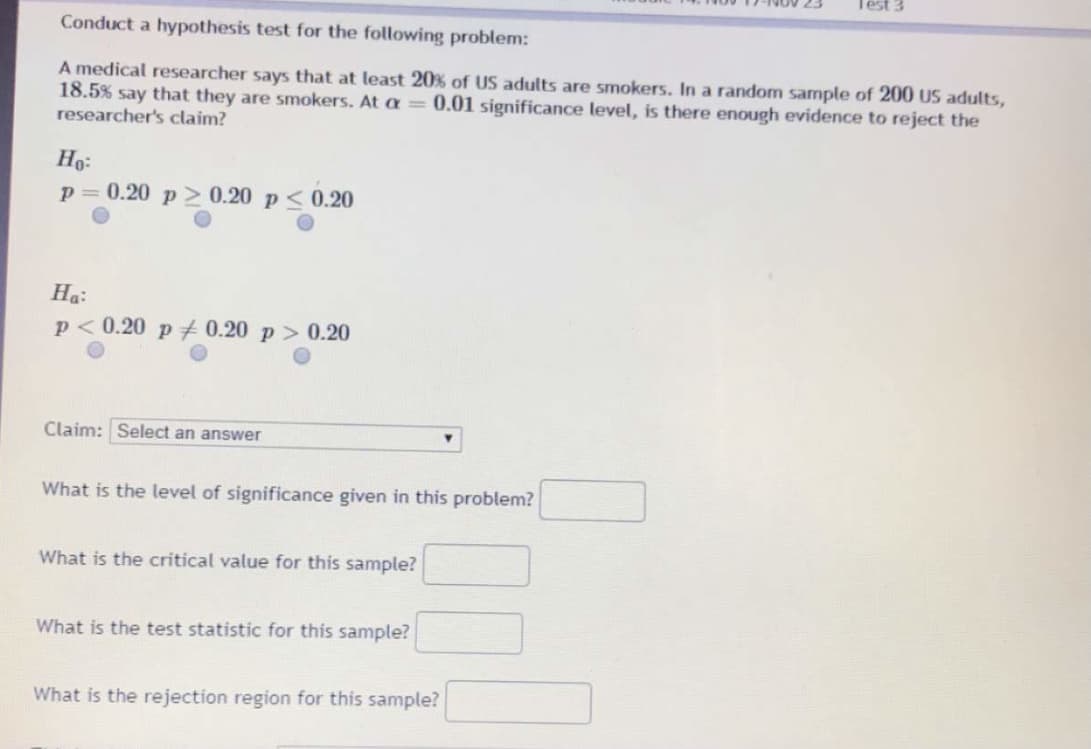 Test
Conduct a hypothesis test for the following problem:
A medical researcher says that at least 20% of US adults are smokers. In a random sample of 200 uS adults,
18.5% say that they are smokers. At a =0.01 significance level, is there enough evidence to reject the
researcher's claim?
Ho:
0.20 p> 0.20 p<0.20
На:
p< 0.20 p 0.20 p > 0.20
Claim: Select an answer
What is the level of significance given in this problem?
What is the critical value for this sample?
What is the test statistic for this sample?
What is the rejection region for this sample?
