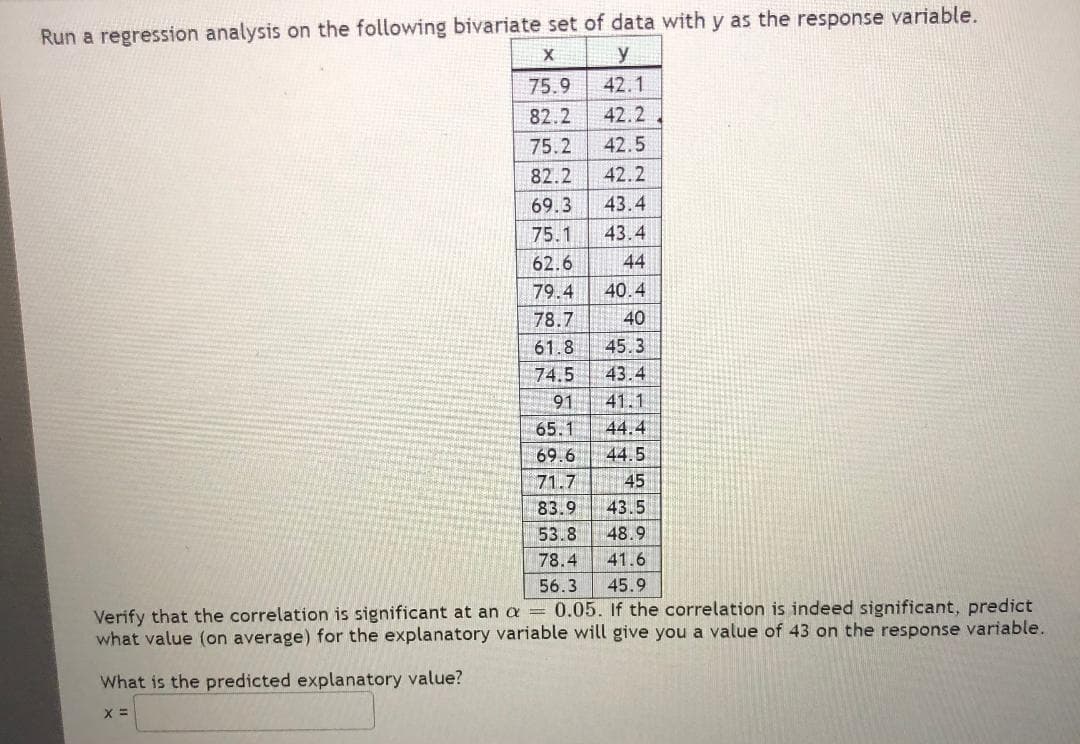 **Regression Analysis: Understanding Bivariate Data**

In this exercise, you are tasked with running a regression analysis on the given bivariate set of data. The data consists of two variables, \( x \) and \( y \), where \( y \) serves as the response variable.

**Data Table:**

| \( x \)  | \( y \)  |
|--------|-------|
| 75.9   | 42.1  |
| 82.2   | 42.2  |
| 75.2   | 42.5  |
| 82.2   | 42.2  |
| 69.3   | 43.4  |
| 75.1   | 43.4  |
| 62.6   | 44    |
| 79.4   | 40.4  |
| 78.7   | 40    |
| 61.8   | 45.3  |
| 74.5   | 43.4  |
| 91     | 41.1  |
| 65.1   | 44.4  |
| 69.6   | 44.5  |
| 71.7   | 45    |
| 83.9   | 43.5  |
| 53.8   | 48.9  |
| 78.4   | 41.6  |
| 56.3   | 45.9  |

**Tasks:**

1. **Verify the significance of correlation** at a significance level (\( \alpha \)) of 0.05.
2. If the correlation is significant, determine the average value of the explanatory variable (\( x \)) that predicts a response variable (\( y \)) value of 43.

**Question:**

What is the predicted explanatory value \( x \) for a response variable value of 43?

\[ x = \_\_\_\_ \]