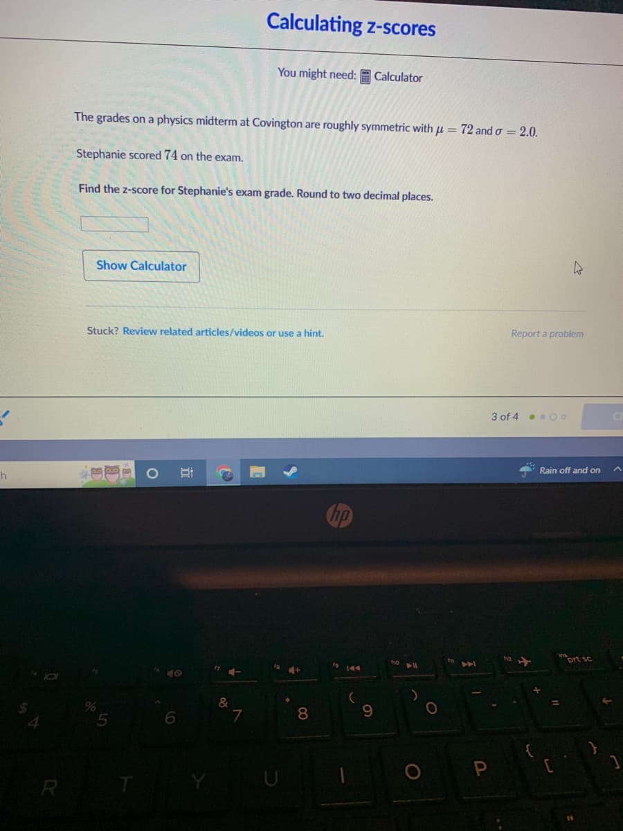 Calculating z-scores
You might need: E Calculator
The grades on a physics midterm at Covington are roughly symmetric with u = 72 and o = 2.0.
Stephanie scored 74 on the exam.
Find the z-score for Stephanie's exam grade. Round to two decimal places.
Show Calculator
Stuck? Review related articles/videos or use a hint.
Report a problem
3 of 4 . .00
Rain off and on
inort sc
ho
144
%
&
8
9.
R
